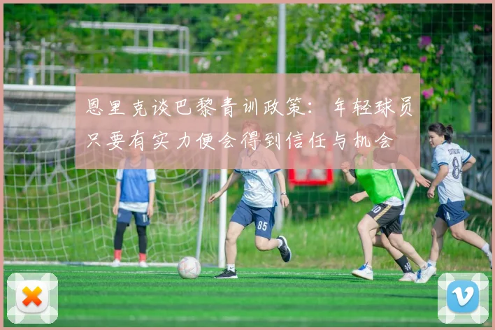 恩里克谈巴黎青训政策：年轻球员只要有实力便会得到信任与机会