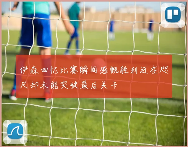 伊森回忆比赛瞬间感慨胜利近在咫尺却未能突破最后关卡