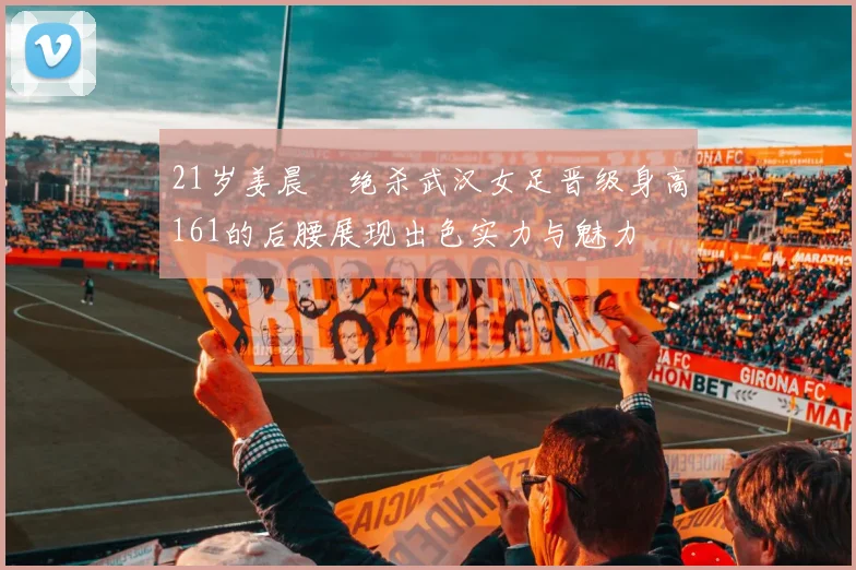 21岁姜晨璟绝杀武汉女足晋级身高161的后腰展现出色实力与魅力