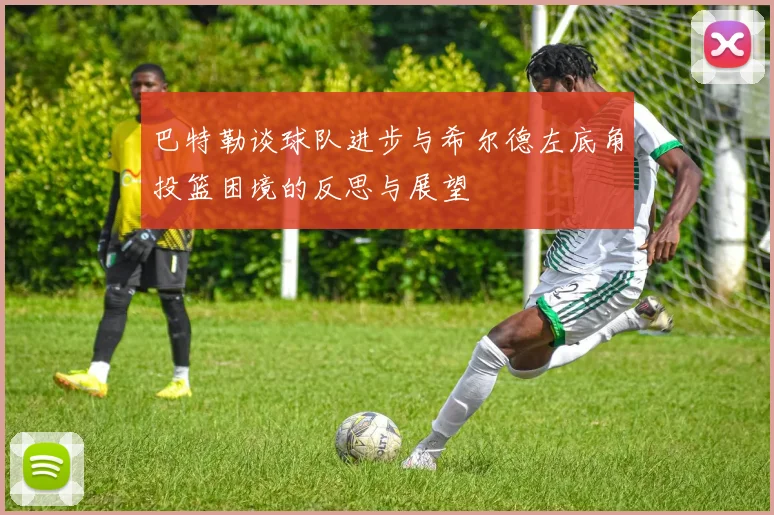 巴特勒谈球队进步与希尔德左底角投篮困境的反思与展望