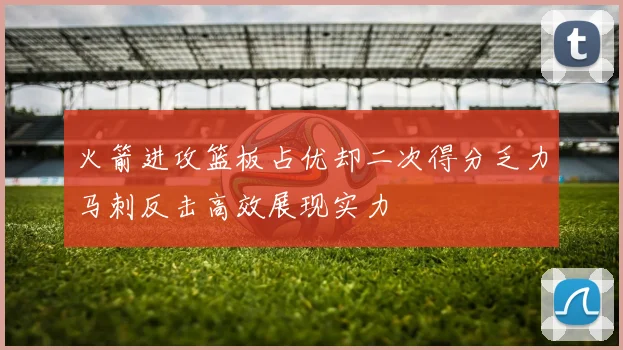 火箭进攻篮板占优却二次得分乏力马刺反击高效展现实力