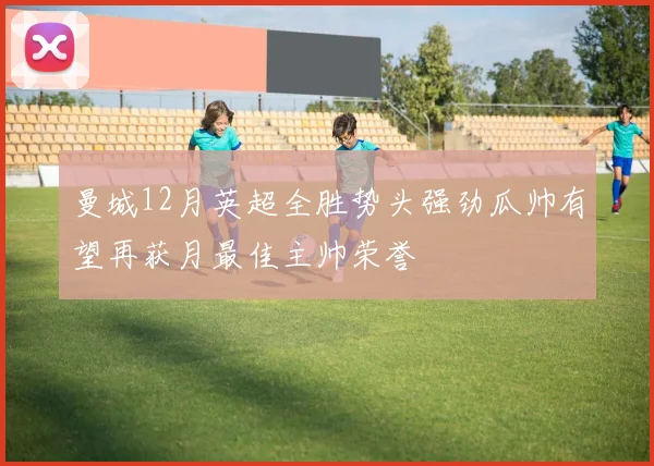 曼城12月英超全胜势头强劲瓜帅有望再获月最佳主帅荣誉