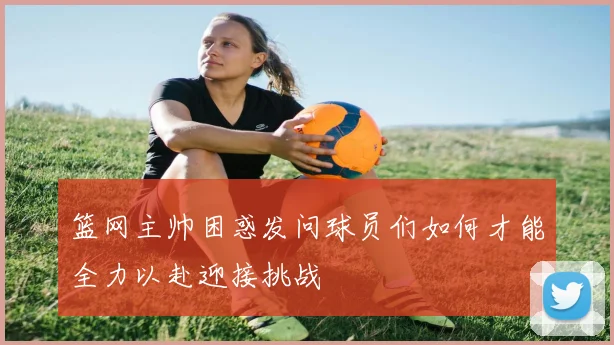 篮网主帅困惑发问球员们如何才能全力以赴迎接挑战