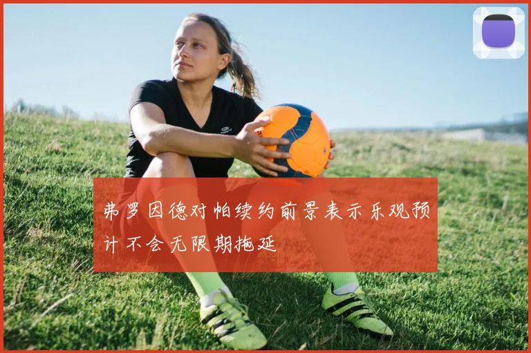 弗罗因德对帕续约前景表示乐观预计不会无限期拖延