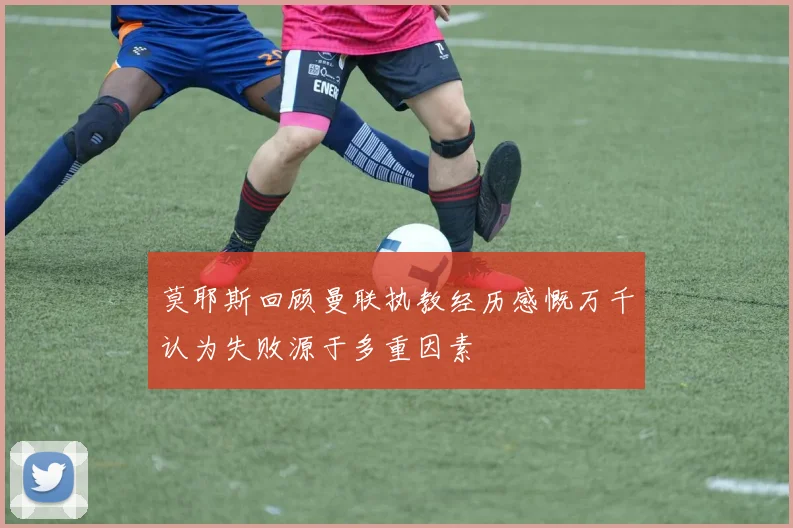 莫耶斯回顾曼联执教经历感慨万千认为失败源于多重因素