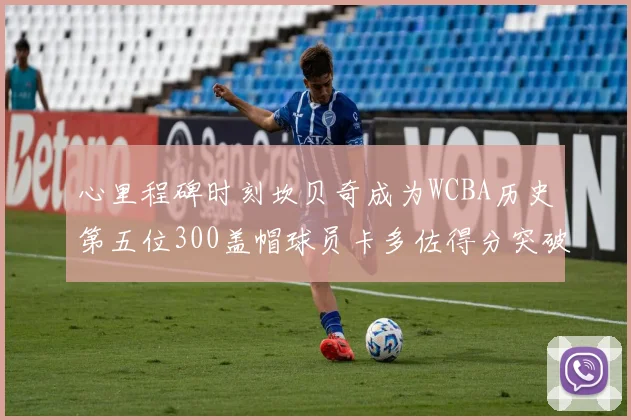 心里程碑时刻坎贝奇成为WCBA历史第五位300盖帽球员卡多佐得分突破1000大关