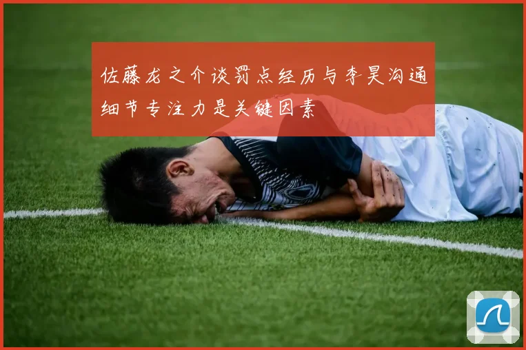 佐藤龙之介谈罚点经历与李昊沟通细节专注力是关键因素