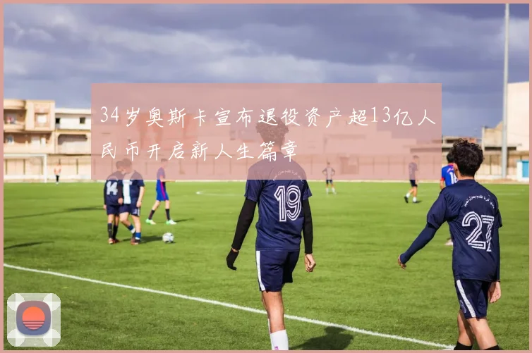 34岁奥斯卡宣布退役资产超13亿人民币开启新人生篇章