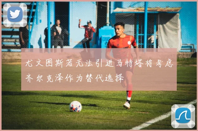 尤文图斯若无法引进马特塔将考虑齐尔克泽作为替代选择