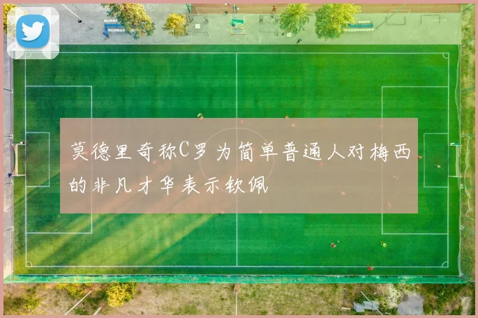 莫德里奇称C罗为简单普通人对梅西的非凡才华表示钦佩