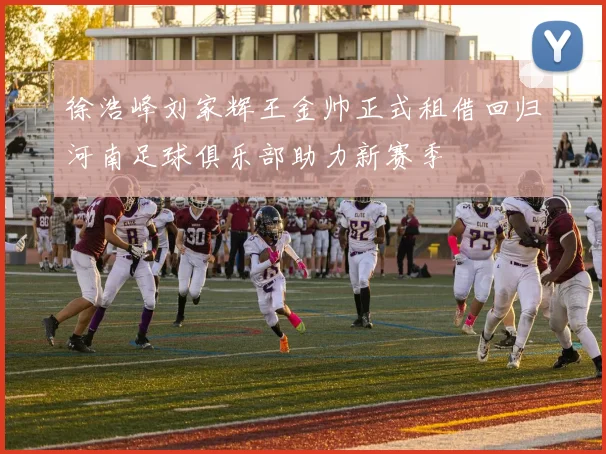 徐浩峰刘家辉王金帅正式租借回归河南足球俱乐部助力新赛季