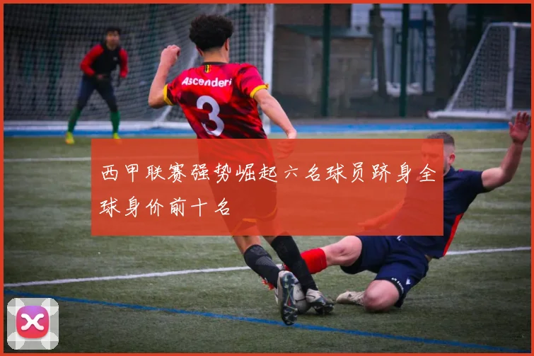 西甲联赛强势崛起六名球员跻身全球身价前十名