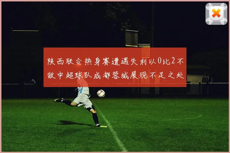 陕西联合热身赛遭遇失利以0比2不敌中超球队成都蓉城展现不足之处