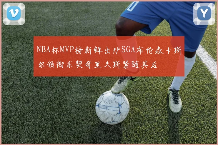 NBA杯MVP榜新鲜出炉SGA布伦森卡斯尔领衔东契奇里夫斯紧随其后