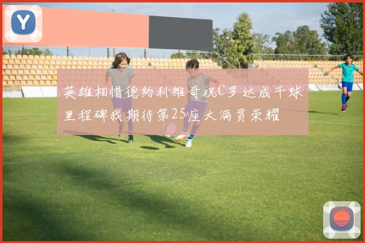 英雄相惜德约科维奇祝C罗达成千球里程碑我期待第25座大满贯荣耀