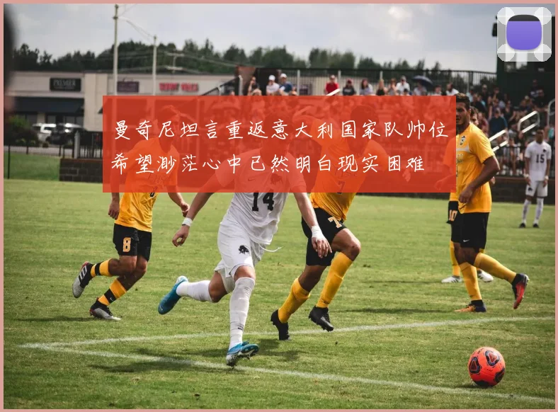 曼奇尼坦言重返意大利国家队帅位希望渺茫心中已然明白现实困难