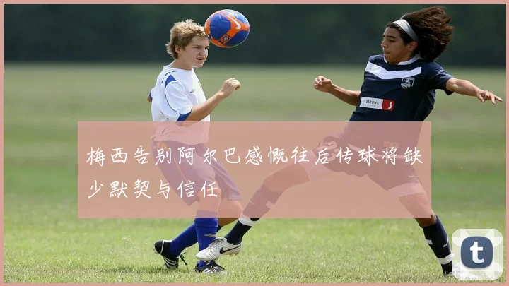 梅西告别阿尔巴感慨往后传球将缺少默契与信任