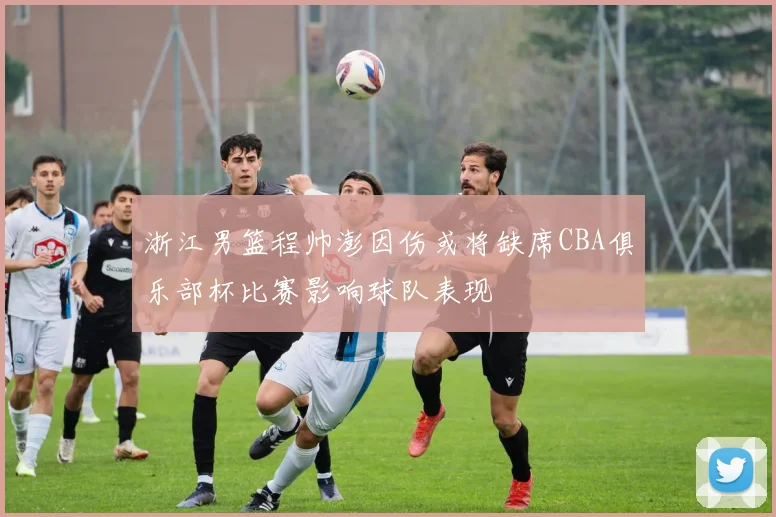 浙江男篮程帅澎因伤或将缺席CBA俱乐部杯比赛影响球队表现