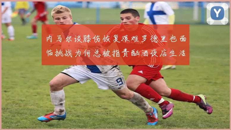 内马尔谈膝伤恢复艰难罗德里也面临挑战为何总被指责酗酒夜店生活