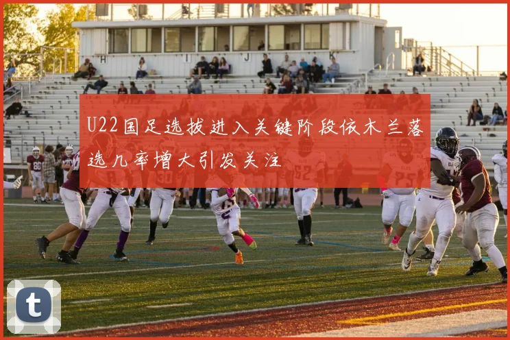 U22国足选拔进入关键阶段依木兰落选几率增大引发关注