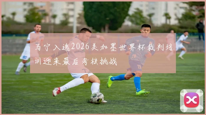 马宁入选2026美加墨世界杯裁判培训迎来最后考核挑战