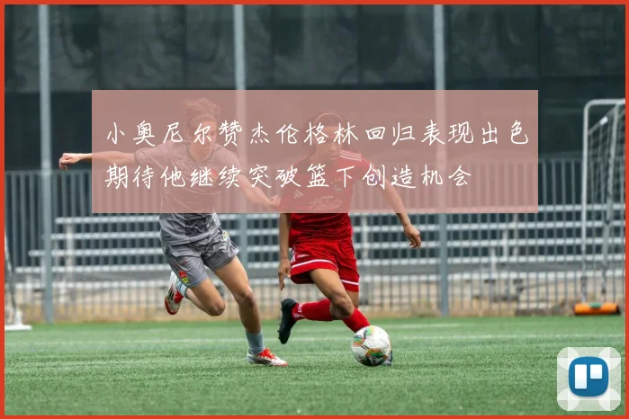 小奥尼尔赞杰伦格林回归表现出色期待他继续突破篮下创造机会