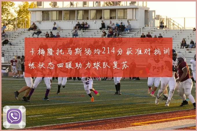 卡梅隆托马斯场均214分获准对抗训练状态回暖助力球队复苏