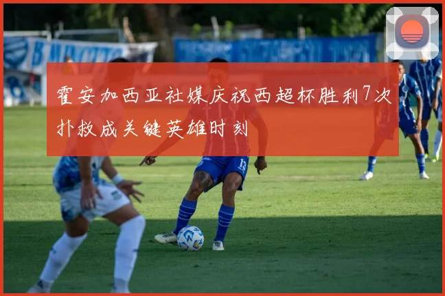 霍安加西亚社媒庆祝西超杯胜利7次扑救成关键英雄时刻