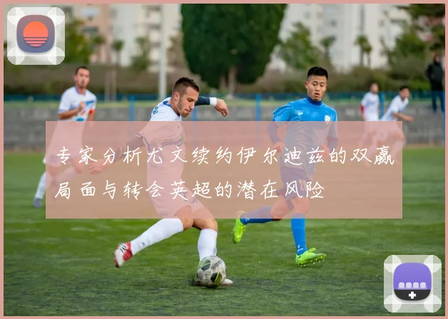 专家分析尤文续约伊尔迪兹的双赢局面与转会英超的潜在风险