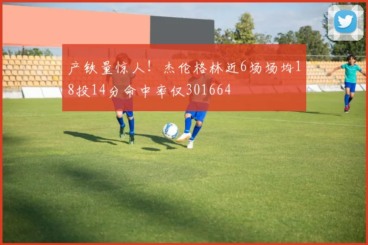产铁量惊人！杰伦格林近6场场均18投14分命中率仅301664