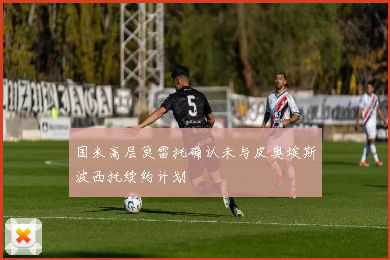 国米高层莫雷托确认未与皮奥埃斯波西托续约计划