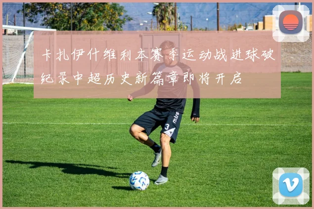 卡扎伊什维利本赛季运动战进球破纪录中超历史新篇章即将开启